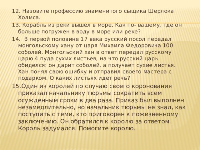 12. Назовите профессию знаменитого сыщика Шерлока Холмса. 13. Корабль из реки вышел в море. Как по- вашему, где он больше погружен в воду в море или реке? 14. В первой половине 17 века русский посол передал монгольскому хану от царя Михаила Федоровича 100 соболей. Монгольский хан в ответ передал русскому царю 4 пуда сухих листьев, на что русский царь обиделся: он дарит соболей, а получает сухие листья. Хан понял свою ошибку и отправил своего мастера с подарком. О каких листьях идет речь? 15.Один из королей по случаю своего коронования приказал начальнику тюрьмы сократить всем осужденным сроки в два раза. Приказ был выполнен незамедлительно, но начальник тюрьмы не знал, как поступить с теми, кто приговорен к пожизненному заключению. Он обратился к королю за ответом. Король задумался. Помогите королю. 