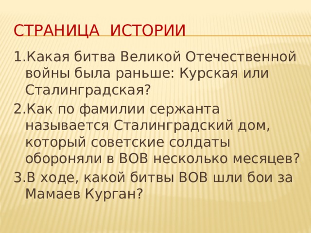 Страница истории 1.Какая битва Великой Отечественной войны была раньше: Курская или Сталинградская? 2.Как по фамилии сержанта называется Сталинградский дом, который советские солдаты обороняли в ВОВ несколько месяцев? 3.В ходе, какой битвы ВОВ шли бои за Мамаев Курган? 
