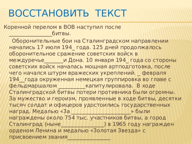 Восстановить текст   Коренной перелом в ВОВ наступил после ________________битвы.  Оборонительные бои на Сталинградском направлении начались 17 июля 194_ года. 125 дней продолжалось оборонительное сражение советских войск в междуречье_______и Дона. 10 января 194_ года со стороны советских войск началась мощная артподготовка, после чего начался штурм вражеских укреплений. _ февраля 194__года окруженная немецкая группировка во главе с фельдмаршалом __________капитулировала. В ходе Сталинградской битвы потери противника были огромны. За мужество и героизм, проявленные в ходе битвы, десятки тысяч солдат и офицеров удостоились государственных наград. Медалью «За ______________________» были награждены около 754 тыс. участников битвы, а город Сталинград (ныне________________) в 1965 году награжден орденом Ленина и медалью «Золотая Звезда» с присвоением звания________________ 