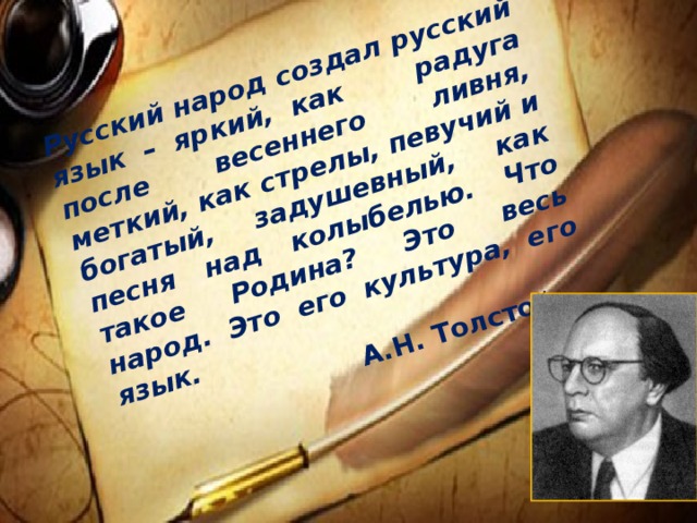 Русский народ создал русский язык – яркий, как радуга после весеннего ливня, меткий, как стрелы, певучий и богатый, задушевный, как песня над колыбелью. Что такое Родина? Это весь народ. Это его культура, его язык.   А.Н. Толстой  