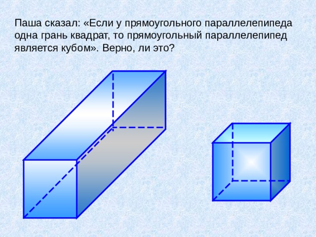Паша сказал: «Если у прямоугольного параллелепипеда одна грань квадрат, то прямоугольный параллелепипед является кубом». Верно, ли это? Чтобы закрепить утверждение, что любой куб является прямоугольным параллелепипедом, но не любой прямоугольный параллелепипед является кубом ученикам предлагается задача : «Если у прямоугольного параллелепипеда одна грань – квадрат, то прямоугольный параллелепипед является кубом ? » 10 