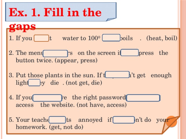 Ex. 1. Fill in the gaps If you heat water to 100 0 C, it boils . (heat, boil) The menu appears on the screen if you press the button twice. (appear, press) Put those plants in the sun. If they don’t get enough light, they die . (not get, die) If you don’t have the right password, you don’t access the website. (not have, access) Your teacher gets annoyed if you don’t do your homework. (get, not do) 