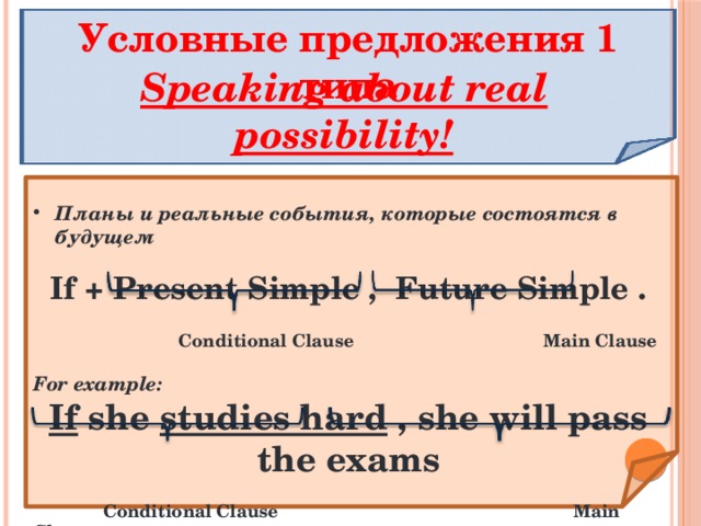 Условные предложения 1 типа Speaking about real possibility! Планы и реальные события, которые состоятся в будущем  If + Present Simple , Future Simple .   Conditional Clause Main Clause  For example: If she studies hard , she will pass the exams   Conditional Clause Main Clause   