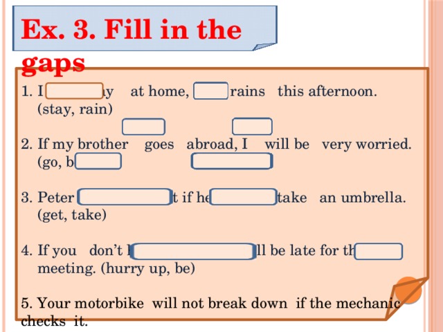 Ex. 3. Fill in the gaps I will stay at home, if it rains this afternoon. (stay, rain) If my brother goes abroad, I will be very worried.(go, be) Peter will get wet if he doesn’t take an umbrella. (get, take) If you don’t hurry up , you will be late for the meeting. (hurry up, be) 5. Your motorbike will not break down if the mechanic checks it. (break down, check) 