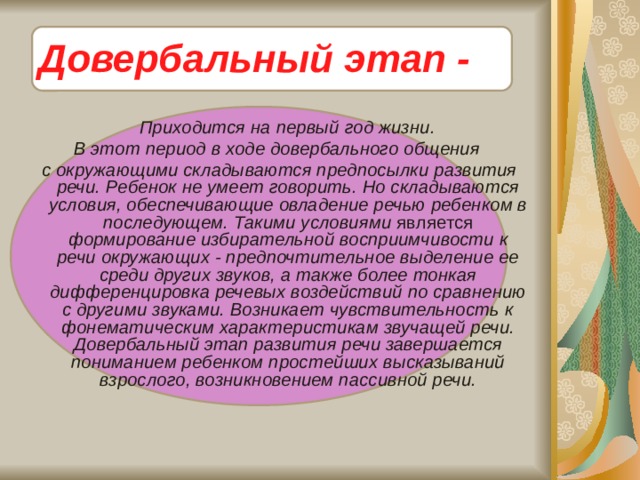 Довербальный этап -  Приходится на первый год жизни. В этот период в ходе довербального общения  с окружающими складываются предпосылки развития речи. Ребенок не умеет говорить. Но складываются условия, обеспечивающие овладение речью ребенком в последующем. Такими условиями является формирование избирательной восприимчивости к речи окружающих - предпочтительное выделение ее среди других звуков, а также более тонкая дифференцировка речевых воздействий по сравнению с другими звуками. Возникает чувствительность к фонематическим характеристикам звучащей речи. Довербальный этап развития речи завершается пониманием ребенком простейших высказываний взрослого, возникновением пассивной речи.   