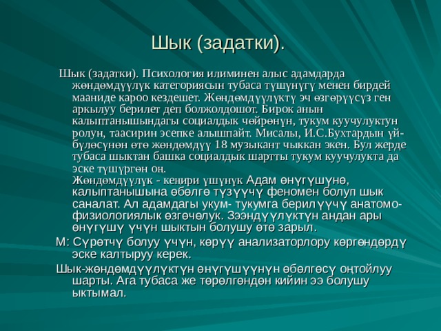 Шык (задатки).   Шык (задатки). Психология илиминен алыс адамдарда жөндөмдүүлүк категориясын тубаса түшүнүгү менен бирдей мааниде кароо кездешет. Жөндөмдүүлүктү эч өзгөрүүсүз ген аркылуу берилет деп болжолдошот. Бирок анын калыптанышындагы социалдык чөйрөнүн, тукум куучулуктун ролун, таасирин эсепке алышпайт. Мисалы, И.С.Бухтардын үй-бүлөсүнөн өтө жөндөмдүү 18 музыкант чыккан экен. Бул жерде тубаса шыктан башка социалдык шартты тукум куучулукта да эске түшүргөн оң.  Жөндөмдүүлүк - кеңири үшүнүк Адам өнүгүшүнө, калыптанышына өбөлгө түзүүчү феномен болуп шык саналат. Ал адамдагы укум- тукумга берилүүчү анатомо- физиологиялык өзгөчөлук. Зээндүүлүктүн андан ары өнүгүшү үчүн шыктын болушу өтө зарыл. М: Сүрөтчү болуу үчүн, көрүү анализаторлору көргөндөрдү эске калтыруу керек. Шык-жөндөмдүүлүктүн өнүгүшүүнүн өбөлгөсү оңтойлуу шарты. Ага тубаса же төрөлгөндөн кийин ээ болушу ыктымал. 