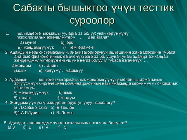 Сабакты бышыктоо үчүн тесттик суроолор  1. Билимдерге, ык-машыгууларга ээ болуусунан көрүнүүчү  психологиялык өзгөчөлүктөрү ... деп аталат.  а) мунөз б) эрк  в) жөндөмдүүлүк г) темперамент  2. Адамдын нерв системасынын, анализаторлорунун иштешинин жана мзэсинин тубаса анатомо-физиологиялык өзгөчөлүктөргө ээ болушунан улам адамда ар-кандай жөндөмдүүлүктөрдүн өнгүшүнө негиз болуучу тубаса өзгөчөлүк …  а)жөндөм  б) .талант  в).шык в) .көнүгүү , машыгуу    3.  Адамдын  көптөгөн чыгармачылык жөндөмдүүлүгү менен чыгармачылык эргүүсүнүн биргелешкен комбинациясынын натыйжасында көрүнүүчү психикалык өзгөчөлүк.  А) жөндөмдүүлүк б).шык  В).талант  г) көндүм  4. Жөндөмдүүлүктү изилдеген орустун улуу психологу?  а) Л.С.Выготский б) Б.Теплов   В)4.А.Р.Лурия г) В..Ломов  5. Адамдагы жөндөмдүүлүктөр жалпысынан канчага бөлүнөт?  а) 3 б) 2  в) 4 г) 5     