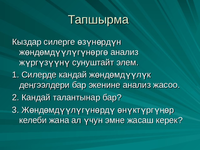 Тапшырма Кыздар силерге өзүнөрдүн жөндөмдүүлүгүнөргө анализ жүргүзүүнү сунуштайт элем. 1. Силерде кандай жөндөмдүүлүк деңгээлдери бар экенине анализ жасоо. 2. Кандай талантынар бар? 3. Жөндөмдүүлүгүнөрдү өнүктүргүңөр келеби жана ал үчун эмне жасаш керек? 