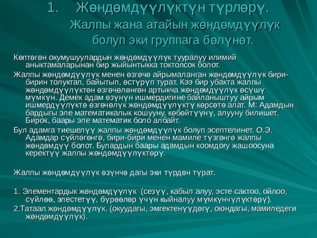 Жөндөмдүүлүктүн түрлөрү.   Жалпы жана атайын жөндөмдүүлүк болуп эки группага бөлүнөт.   Көптөгөн окумушуулардын жөндөмдүүлүк тууралуу илимий аныктамаларынан бир жыйынтыкка токтолсок болот. Жалпы жөндөмдүүлүк менен өзгөчө айрымаланган жөндөмдүүлүк бири-бирин толуктап, байытып, өстүрүп турат. Кээ бир убакта жалпы жөндөмдүүлүктөн өзгөчөлөнгөн артыкча жөндөмдүүлүк өсүшү мүмкүн. Демек адам өзүнүн ишмердигине байланыштуу айрым ишмердүүлүктө өзгөчөлүк жөндөмдүүлүктү көрсөтө алат. М: Адамдын бардыгы эле математикалык кошууну, көбөйтүүнү, алууну билишет. Бирок, баары эле математик боло албайт. Бул адамга тиешелүү жалпы жөндөмдүүлүк болуп эсептелинет. О.Э. Адамдар сүйлөгөнгө, бири-бири менен мамиле түзгөнгө жалпы жөндөмдүү болот. Булардын баары адамдын коомдогу жашоосуна керектүү жалпы жөндөмдүүлүктөрү. Жалпы жөндөмдүүлүк өзүнчө дагы эки түрдөн түрат. 1. Элементардык жөндөмдүүлүк (сезүү, кабыл алуу, эсте сактоо, ойлоо, сүйлөө, элестетүү, бүрөөлөр үчүн кыйналуу мүмкүнчүлүктөрү). 2.Татаал жөндөмдүүлүк. (окуудагы, эмгектенүүдөгү, оюндагы, мамиледеги жөндөмдүүлүк). 