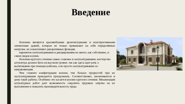 Введение Колонны являются красивейшими архитектурными и конструктивными элементами зданий, которые не только принимают на себя определённые нагрузки, но и выполняют декоративные функции. вариантов оштукатуривания и декорирования их много, как собственно, и самих видов колонн. Колонны круглого сечения самые сложные в оштукатуривании, мастерство штукатура должно быть на высоком уровне, так как здесь идет речь о вытягивании при помощи шаблона, а не просто оштукатуривании по направляющим. Чем сложнее конфигурация колонн, тем больше трудностей при их оштукатуривании приходится преодолевать. Соответственно, увеличивается и цена такой работы. Особенно это касается колонн круглого сечения. Механизация штукатурных работ дает возможность сократить трудовые затраты на их выполнение и повысить производительность труда. 