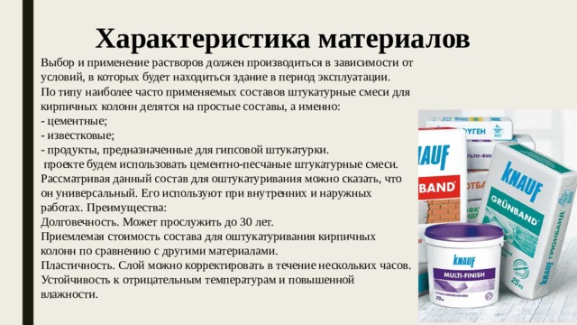Характеристика материалов Выбор и применение растворов должен производиться в зависимости от условий, в которых будет находиться здание в период эксплуатации. По типу наиболее часто применяемых составов штукатурные смеси для кирпичных колонн делятся на простые составы, а именно: - цементные; - известковые; - продукты, предназначенные для гипсовой штукатурки.  проекте будем использовать цементно-песчаные штукатурные смеси. Рассматривая данный состав для оштукатуривания можно сказать, что он универсальный. Его используют при внутренних и наружных работах. Преимущества: Долговечность. Может прослужить до 30 лет. Приемлемая стоимость состава для оштукатуривания кирпичных колонн по сравнению с другими материалами. Пластичность. Слой можно корректировать в течение нескольких часов. Устойчивость к отрицательным температурам и повышенной влажности. 