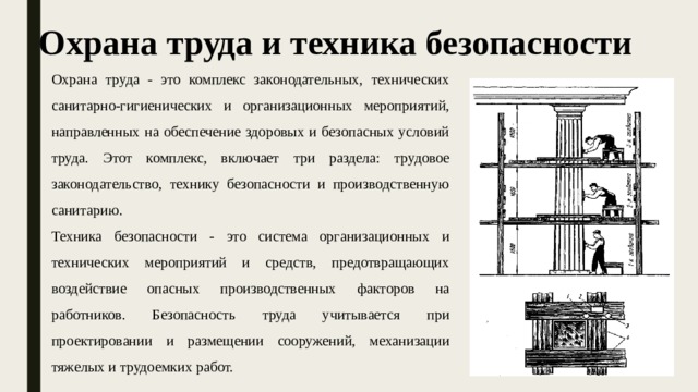 Охрана труда и техника безопасности Охрана труда - это комплекс законодательных, технических санитарно-гигиенических и организационных мероприятий, направленных на обеспечение здоровых и безопасных условий труда. Этот комплекс, включает три раздела: трудовое законодательство, технику безопасности и производственную санитарию. Техника безопасности - это система организационных и технических мероприятий и средств, предотвращающих воздействие опасных производственных факторов на работников. Безопасность труда учитывается при проектировании и размещении сооружений, механизации тяжелых и трудоемких работ. 