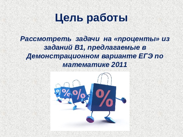 Цель работы  Рассмотреть задачи на «проценты» из заданий В1, предлагаемые в Демонстрационном варианте ЕГЭ по математике 2011  