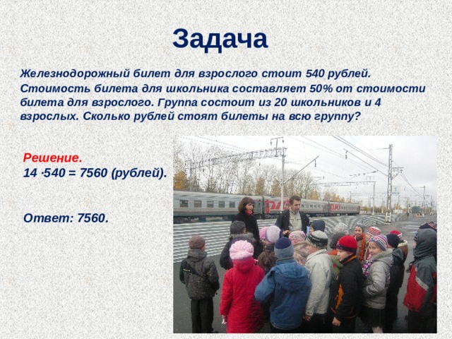 Задача  Железнодорожный билет для взрослого стоит 540 рублей. Стоимость билета для школьника составляет 50% от стоимости билета для взрослого. Группа состоит из 20 школьников и 4 взрослых. Сколько рублей стоят билеты на всю группу?  Решение. 14 ∙540 = 7560 (рублей).   Ответ: 7560. 