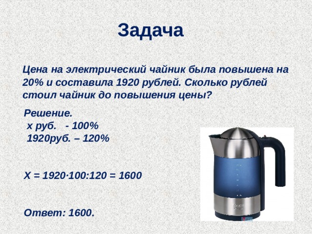 Задача   Цена на электрический чайник была повышена на 20% и составила 1920 рублей. Сколько рублей стоил чайник до повышения цены?  Решение.   х руб. - 100%  1920руб. – 120%   Х = 1920∙100:120 = 1600   Ответ: 1600. 