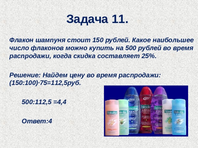 Задача 11.   Флакон шампуня стоит 150 рублей. Какое наибольшее число флаконов можно купить на 500 рублей во время распродажи, когда скидка составляет 25%.     Решение: Найдем цену во время распродажи:  (150:100)∙75=112,5руб.    500:112,5 =4,4    Ответ:4  