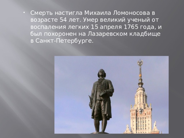 Смерть настигла Михаила Ломоносова в возрасте 54 лет. Умер великий ученый от воспаления легких 15 апреля 1765 года, и был похоронен на Лазаревском кладбище в Санкт-Петербурге. 