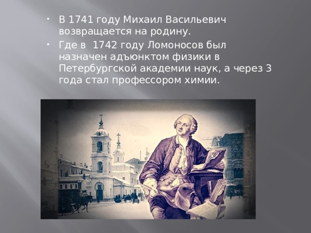 В 1741 году Михаил Васильевич возвращается на родину. Где в 1742 году Ломоносов был назначен адъюнктом физики в Петербургской академии наук, а через 3 года стал профессором химии. 