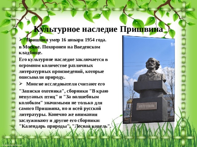 Культурное наследие Пришвина   Пришвин умер 16 января 1954 года. в Москве. Похоронен на Введенском кладбище. Его культурное наследие заключается в огромном количестве различных литературных произведений, которые описывали природу..  Многие исследователи считают его 