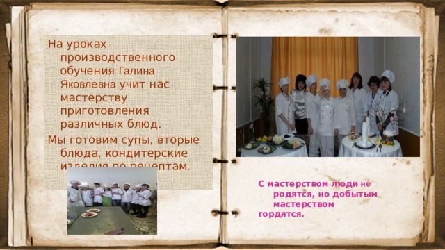 На уроках производственного обучения Галина Яковлевна учит нас мастерству приготовления различных блюд. Мы готовим супы, вторые блюда, кондитерские изделия по рецептам . С мастерством люди не родятся, но добытым  мастерством  гордятся.   