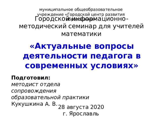 муниципальное общеобразовательное учреждение «Городской центр развития образования» Городской информационно-методический семинар для учителей математики «Актуальные вопросы деятельности педагога в современных условиях» Подготовил: методист отдела сопровождения образовательной практики Кукушкина А. В. 28 августа 2020 г. Ярославль 