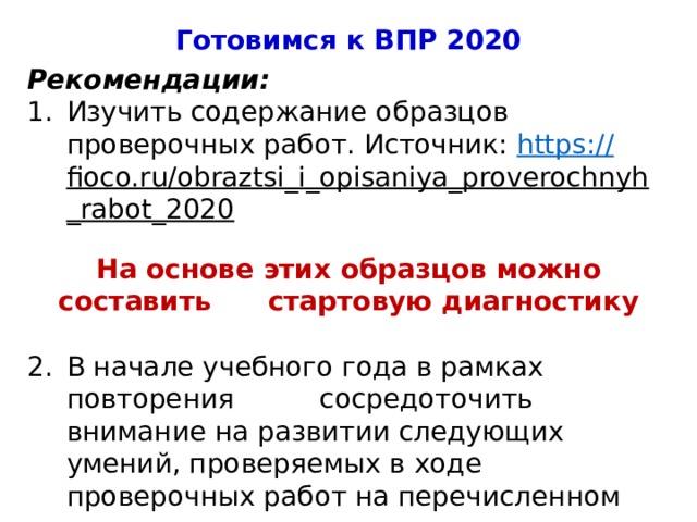 Готовимся к ВПР 2020 Рекомендации: Изучить содержание образцов проверочных работ. Источник: https :// fioco.ru/obraztsi_i_opisaniya_proverochnyh_rabot_2020  На основе этих образцов можно составить стартовую диагностику В начале учебного года в рамках повторения сосредоточить внимание на развитии следующих умений, проверяемых в ходе проверочных работ на перечисленном предметном содержании: 4 