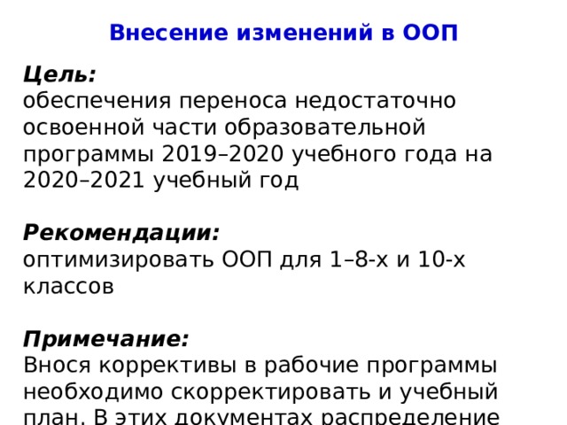 Внесение изменений в ООП Цель: обеспечения переноса недостаточно освоенной части образовательной программы 2019–2020 учебного года на 2020–2021 учебный год Рекомендации: оптимизировать ООП для 1–8-х и 10-х классов Примечание: Внося коррективы в рабочие программы необходимо скорректировать и учебный план. В этих документах распределение часов по предметам должно совпадать. 4 