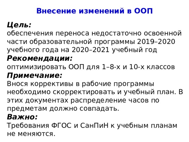 Внесение изменений в ООП Цель: обеспечения переноса недостаточно освоенной части образовательной программы 2019–2020 учебного года на 2020–2021 учебный год Рекомендации: оптимизировать ООП для 1–8-х и 10-х классов Примечание: Внося коррективы в рабочие программы необходимо скорректировать и учебный план. В этих документах распределение часов по предметам должно совпадать. Важно: Требования ФГОС и СанПиН к учебным планам не меняются. 4 