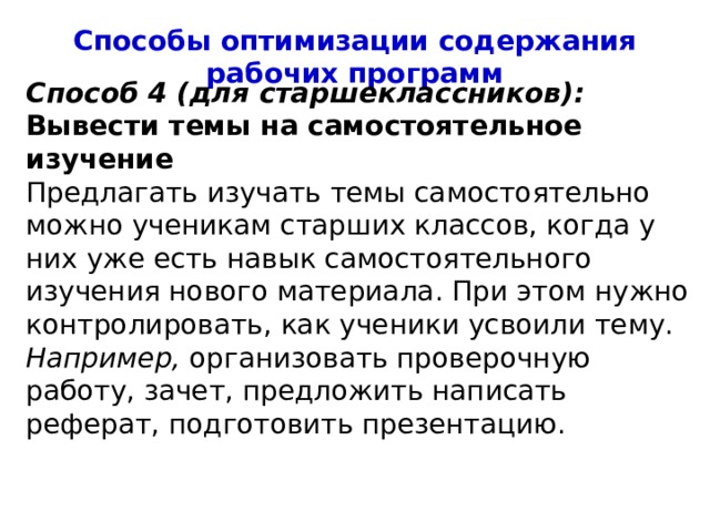 Способы оптимизации содержания рабочих программ Способ 4 (для старшеклассников): Вывести темы на самостоятельное изучение Предлагать изучать темы самостоятельно можно ученикам старших классов, когда у них уже есть навык самостоятельного изучения нового материала. При этом нужно контролировать, как ученики усвоили тему. Например, организовать проверочную работу, зачет, предложить написать реферат, подготовить презентацию. 4 