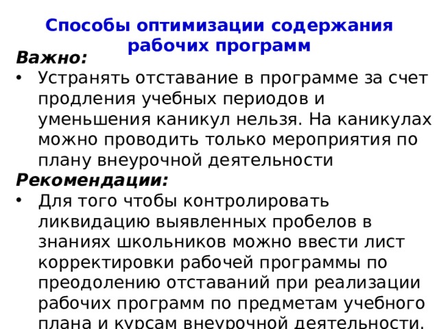 Способы оптимизации содержания рабочих программ Важно: Устранять отставание в программе за счет продления учебных периодов и уменьшения каникул нельзя. На каникулах можно проводить только мероприятия по плану внеурочной деятельности Рекомендации: Для того чтобы контролировать ликвидацию выявленных пробелов в знаниях школьников можно ввести лист корректировки рабочей программы по преодолению отставаний при реализации рабочих программ по предметам учебного плана и курсам внеурочной деятельности. 4 