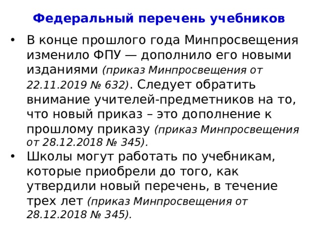 Федеральный перечень учебников В конце прошлого года Минпросвещения изменило ФПУ — дополнило его новыми изданиями (приказ Минпросвещения от 22.11.2019 № 632) . Следует обратить внимание учителей-предметников на то, что новый приказ – это дополнение к прошлому приказу (приказ Минпросвещения от 28.12.2018 № 345). Школы могут работать по учебникам, которые приобрели до того, как утвердили новый перечень, в течение трех лет (приказ Минпросвещения от 28.12.2018 № 345). 4 