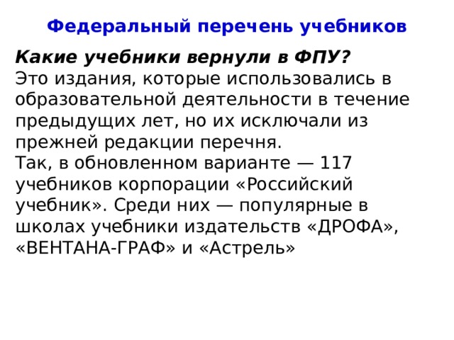 Федеральный перечень учебников Какие учебники вернули в ФПУ? Это издания, которые использовались в образовательной деятельности в течение предыдущих лет, но их исключали из прежней редакции перечня. Так, в обновленном варианте — 117 учебников корпорации «Российский учебник». Среди них — популярные в школах учебники издательств «ДРОФА», «ВЕНТАНА-ГРАФ» и «Астрель» 4 