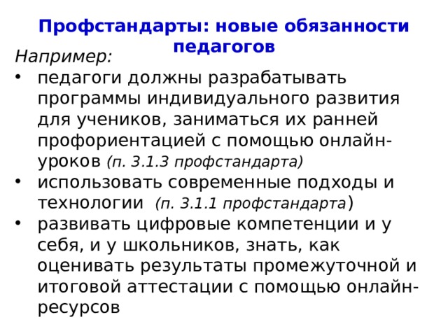 Профстандарты: новые обязанности педагогов Например: педагоги должны разрабатывать программы индивидуального развития для учеников, заниматься их ранней профориентацией с помощью онлайн-уроков (п. 3.1.3 профстандарта) использовать современные подходы и технологии (п. 3.1.1 профстандарта ) развивать цифровые компетенции и у себя, и у школьников, знать, как оценивать результаты промежуточной и итоговой аттестации с помощью онлайн-ресурсов  4 