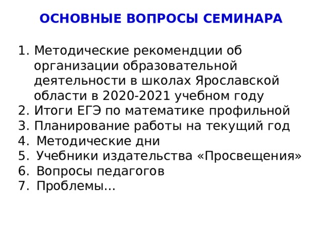 ОСНОВНЫЕ ВОПРОСЫ СЕМИНАРА Методические рекомендции об организации образовательной деятельности в школах Ярославской области в 2020-2021 учебном году Итоги ЕГЭ по математике профильной Планирование работы на текущий год Методические дни Учебники издательства «Просвещения» Вопросы педагогов Проблемы… 