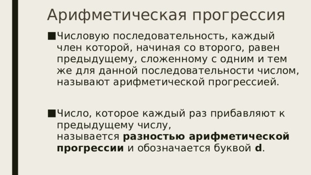 Арифметическая прогрессия Числовую последовательность, каждый член которой, начиная со второго, равен предыдущему, сложенному с одним и тем же для данной последовательности числом, называют арифметической прогрессией. Число, которое каждый раз прибавляют к предыдущему числу, называется  разностью арифметической прогрессии  и обозначается буквой  d . 
