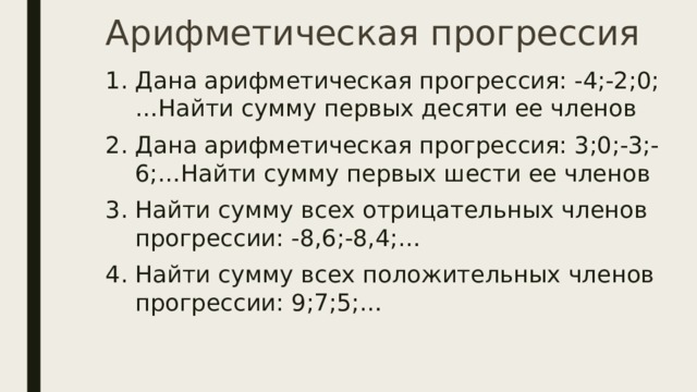Арифметическая прогрессия Дана арифметическая прогрессия: -4;-2;0;…Найти сумму первых десяти ее членов Дана арифметическая прогрессия: 3;0;-3;-6;…Найти сумму первых шести ее членов Найти сумму всех отрицательных членов прогрессии: -8,6;-8,4;… Найти сумму всех положительных членов прогрессии: 9;7;5;… 