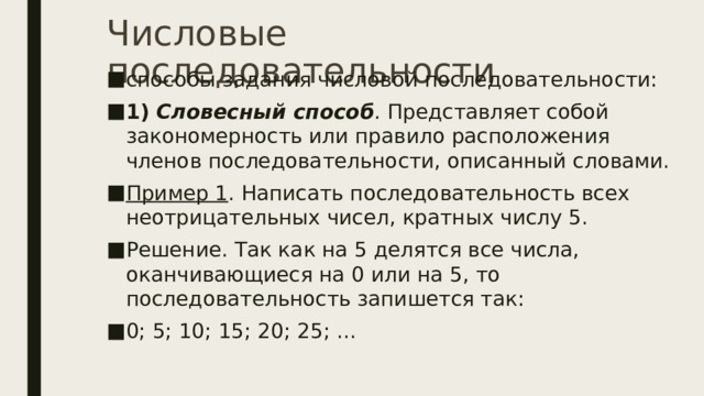 Числовые последовательности способы задания числовой последовательности: 1)   Словесный способ .  Представляет собой закономерность или правило расположения членов последовательности, описанный словами. Пример 1 . Написать последовательность всех неотрицательных чисел, кратных числу 5. Решение. Так как на 5 делятся все числа, оканчивающиеся на 0 или на 5, то последовательность запишется так: 0; 5; 10; 15; 20; 25; ... 