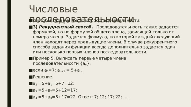 Числовые последовательности способы задания числовой последовательности: 3)   Рекуррентный способ.    Последовательность также задается формулой, но не формулой общего члена, зависящей только от номера члена. Задается формула, по которой каждый следующий член находят через предыдущие члены. В случае рекуррентного способа задания функции всегда дополнительно задается один или несколько первых членов последовательности. Пример 5.  Выписать первые четыре члена последовательности {a n }, если a 1 =7; a n+1  = 5+a n . Решение. a 2  =5+a 1 =5+7=12; a 3  =5+a 2 =5+12=17; a 4  =5+a 3 =5+17=22. Ответ: 7; 12; 17; 22; ... . 
