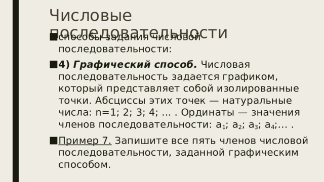 Числовые последовательности способы задания числовой последовательности: 4)   Графический способ.  Числовая последовательность задается графиком, который представляет собой изолированные точки. Абсциссы этих точек — натуральные числа: n=1; 2; 3; 4; ... . Ординаты — значения членов последовательности: a 1 ; a 2 ; a 3 ; a 4 ;… . Пример 7.  Запишите все пять членов числовой последовательности, заданной графическим способом. 