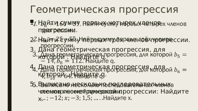 Геометрическая прогрессия Найти сумму первых четырех членов прогрессии. Найти сумму первых трёх членов прогрессии. Дана геометрическая прогрессия, для которой . Найдите q. Дана геометрическая прогрессия, для которой . Найдите q. Выписано несколько последовательных членов геометрической прогрессии: Найдите х.   