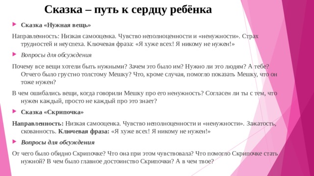 Сказка – путь к сердцу ребёнка Сказка «Нужная вещь» Направленность: Низкая самооценка. Чувство неполноценности и «ненужности». Страх трудностей и неуспеха. Ключевая фраза: «Я хуже всех! Я никому не нужен!» Вопросы для обсуждения Почему все вещи хотели быть нужными? Зачем это было им? Нужно ли это людям? А тебе? Отчего было грустно толстому Мешку? Что, кроме случая, помогло показать Мешку, что он тоже нужен? В чем ошибались вещи, когда говорили Мешку про его ненужность? Согласен ли ты с тем, что нужен каждый, просто не каждый про это знает? Сказка «Скрипочка» Направленность:  Низкая самооценка. Чувство неполноценности и «ненужности». Зажатость, скованность. Ключевая фраза:  «Я хуже всех! Я никому не нужен!» Вопросы для обсуждения От чего было обидно Скрипочке? Что она при этом чувствовала? Что помогло Скрипочке стать нужной? В чем было главное достоинство Скрипочки? А в чем твое? 