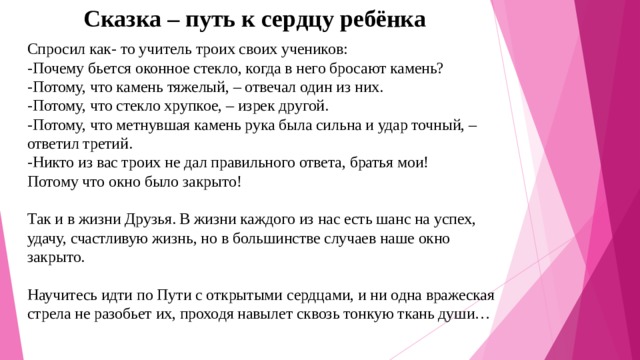 Сказка – путь к сердцу ребёнка Спросил как- то учитель троих своих учеников:  -Почему бьется оконное стекло, когда в него бросают камень?  -Потому, что камень тяжелый, – отвечал один из них.  -Потому, что стекло хрупкое, – изрек другой.  -Потому, что метнувшая камень рука была сильна и удар точный, – ответил третий.  -Никто из вас троих не дал правильного ответа, братья мои!  Потому что окно было закрыто!   Так и в жизни Друзья. В жизни каждого из нас есть шанс на успех, удачу, счастливую жизнь, но в большинстве случаев наше окно закрыто.   Научитесь идти по Пути с открытыми сердцами, и ни одна вражеская стрела не разобьет их, проходя навылет сквозь тонкую ткань души…   