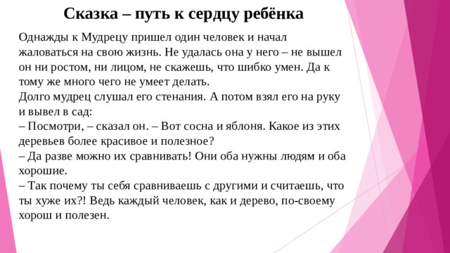 Сказка – путь к сердцу ребёнка Однажды к Мудрецу пришел один человек и начал жаловаться на свою жизнь. Не удалась она у него – не вышел он ни ростом, ни лицом, не скажешь, что шибко умен. Да к тому же много чего не умеет делать.  Долго мудрец слушал его стенания. А потом взял его на руку и вывел в сад:  – Посмотри, – сказал он. – Вот сосна и яблоня. Какое из этих деревьев более красивое и полезное?  – Да разве можно их сравнивать! Они оба нужны людям и оба хорошие.  – Так почему ты себя сравниваешь с другими и считаешь, что ты хуже их?! Ведь каждый человек, как и дерево, по-своему хорош и полезен.   