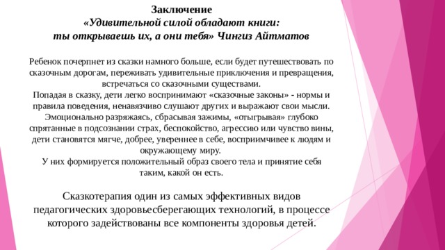 Заключение  «Удивительной силой обладают книги:  ты открываешь их, а они тебя» Чингиз Айтматов   Ребенок почерпнет из сказки намного больше, если будет путешествовать по сказочным дорогам, переживать удивительные приключения и превращения, встречаться со сказочными существами.  Попадая в сказку, дети легко воспринимают «сказочные законы» - нормы и правила поведения, ненавязчиво слушают других и выражают свои мысли.  Эмоционально разряжаясь, сбрасывая зажимы, «отыгрывая» глубоко спрятанные в подсознании страх, беспокойство, агрессию или чувство вины, дети становятся мягче, добрее, увереннее в себе, восприимчивее к людям и окружающему миру.  У них формируется положительный образ своего тела и принятие себя таким, какой он есть.   Сказкотерапия один из самых эффективных видов педагогических здоровьесберегающих технологий, в процессе которого задействованы все компоненты здоровья детей.   
