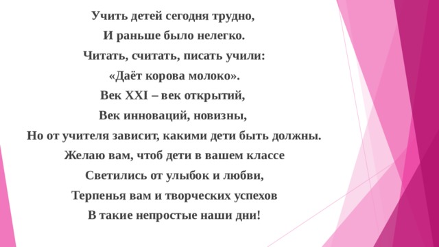 Учить детей сегодня трудно, И раньше было нелегко. Читать, считать, писать учили: «Даёт корова молоко». Век XXI – век открытий, Век инноваций, новизны, Но от учителя зависит, какими дети быть должны. Желаю вам, чтоб дети в вашем классе Светились от улыбок и любви, Терпенья вам и творческих успехов В такие непростые наши дни!  