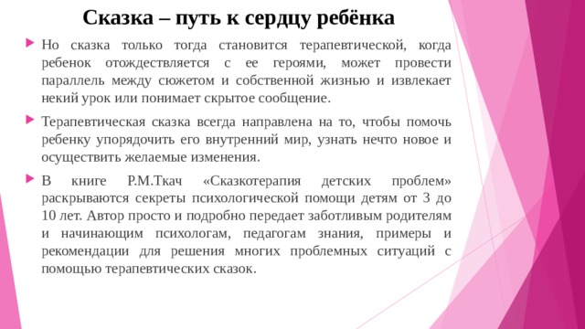 Сказка – путь к сердцу ребёнка Но сказка только тогда становится терапевтической, когда ребенок отождествляется с ее героями, может провести параллель между сюжетом и собственной жизнью и извлекает некий урок или понимает скрытое сообщение. Терапевтическая сказка всегда направлена на то, чтобы помочь ребенку упорядочить его внутренний мир, узнать нечто новое и осуществить желаемые изменения. В книге Р.М.Ткач «Сказкотерапия детских проблем» раскрываются секреты психологической помощи детям от 3 до 10 лет. Автор просто и подробно передает заботливым родителям и начинающим психологам, педагогам знания, примеры и рекомендации для решения многих проблемных ситуаций с помощью терапевтических сказок. 