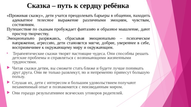  Сказка – путь к сердцу ребёнка «Проживая сказку», дети учатся преодолевать барьеры в общении, находить адекватное телесное выражение различными эмоциям, чувствам, состояниям. Путешествие по сказкам пробуждает фантазию и образное мышление, дают простор творчеству. Эмоционально разряжаясь, сбрасывая эмоционально – психическое напряжение, агрессию, дети становятся мягче, добрее, увереннее в себе, восприимчивее к окружающему миру и окружающим.   Терапевтические сказки творят настоящие чудеса. Они способны решать детские проблемы и справляться с возникающими жизненными трудностями. Читая сказки детям, вы сможете стать ближе и будете лучше понимать друг друга. Они не только развлекут, но и непременно принесут большую пользу. Слушая их, дети с интересом и большим удовольствием получают незаменимый опыт и познакомятся с неизведанным миром. Они гораздо результативнее всяческих уговоров родителей. 