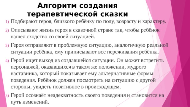 Алгоритм создания терапевтической сказки Подбирают героя, близкого ребёнку по полу, возрасту и характеру. Описывают жизнь героя в сказочной стране так, чтобы ребёнок нашел сходство со своей ситуацией. Героя отправляют в проблемную ситуацию, аналогичную реальной ситуации ребёнка, ему приписывают все переживания ребёнка. Герой ищет выход из создавшейся ситуации. Он может встретить персонажей, оказавшихся в таком же положении, мудрого наставника, который показывает ему альтернативные формы поведения. Ребёнок должен посмотреть на ситуацию с другой стороны, увидеть позитивное в происходящем. Герой осознаёт неадекватность своего поведения и становится на путь изменений. 