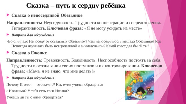 Сказка – путь к сердцу ребёнка Сказка о непоседливой Обезьянке Направленность:  Неусидчивость. Трудности концентрации и сосредоточения. Гиперактивность. Ключевая фраза:  «Я не могу усидеть на месте» Вопросы для обсуждения Что отличало Непоседу от остальных Обезьянок? Чем непоседливость мешала Обезьянке? Как Непоседа научилась быть неторопливой и внимательной? Какой совет дал бы ей ты? Сказка о Ежонке Направленность:  Тревожность. Боязливость. Неспособность постоять за себя. Трудности в осознавании своих поступков и их контролировании.  Ключевая фраза:  «Мама, я не знаю, что мне делать!» Вопросы для обсуждения Почему Иголки — это важно? Как ежик учился обращаться с Иголками? У тебя есть свои Иголки? Умеешь ли ты с ними обращаться? 