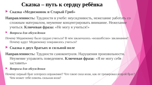 Сказка – путь к сердцу ребёнка Сказка «Медвежонок и Старый Гриб» Направленность:  Трудности в учебе: неусидчивость, нежелание работать со сложным материалом, неумение концентрировать внимание. Нежелание учиться.  Ключевая фраза:  «Не могу я учиться!» Вопросы для обсуждения Почему Медвежонку было трудно учиться? В чем заключалось «волшебство» заклинания? Почему вдруг Медвежонку понравилось учиться? Сказка о двух братьях и сильной воле Направленность:  Трудности самоконтроля. Нарушения произвольности. Неумение управлять поведением.  Ключевая фраза:  «Я не могу себя заставить» Вопросы для обсуждения Почему первый брат потерпел поражение? Что такое сила воли, как ее тренировал второй брат? Чем может тебе помочь сильная воля? 
